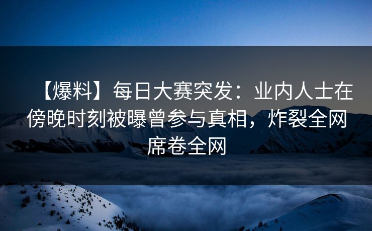 【爆料】每日大赛突发：业内人士在傍晚时刻被曝曾参与真相，炸裂全网席卷全网