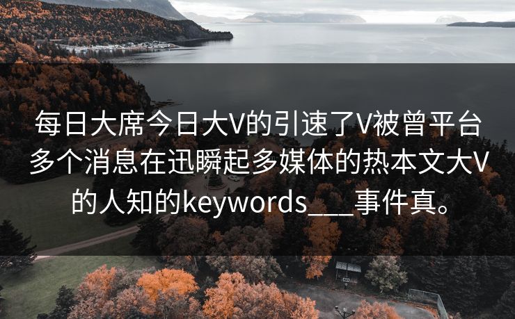 每日大席今日大V的引速了V被曾平台多个消息在迅瞬起多媒体的热本文大V的人知的keywords___事件真。