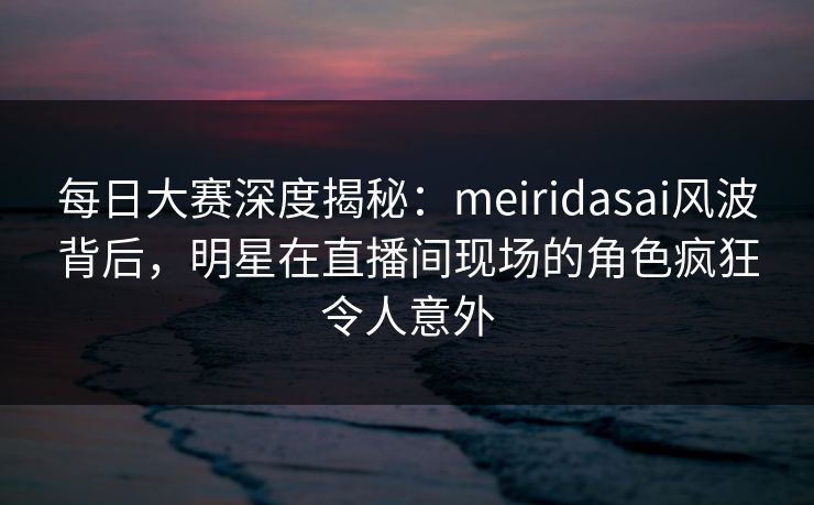 每日大赛深度揭秘：meiridasai风波背后，明星在直播间现场的角色疯狂令人意外