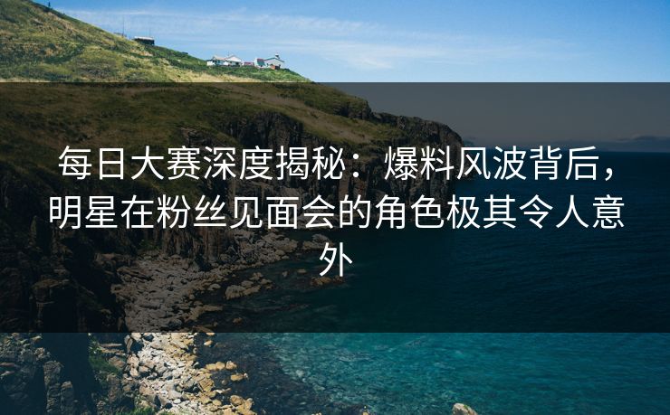 每日大赛深度揭秘：爆料风波背后，明星在粉丝见面会的角色极其令人意外