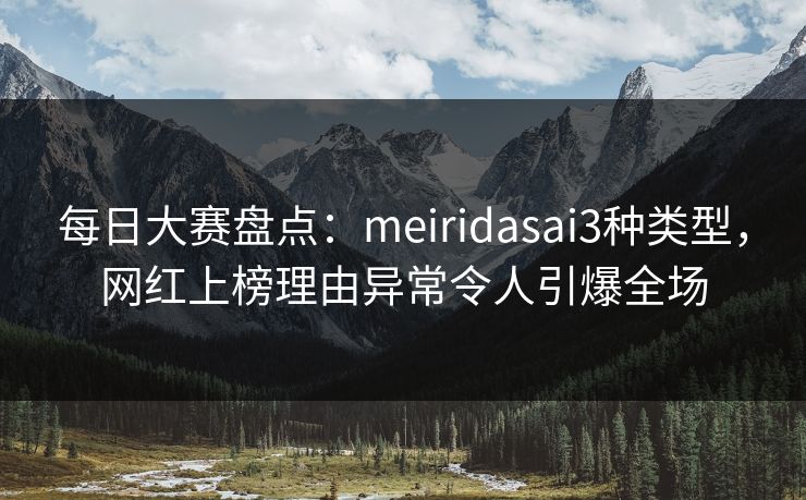 每日大赛盘点：meiridasai3种类型，网红上榜理由异常令人引爆全场
