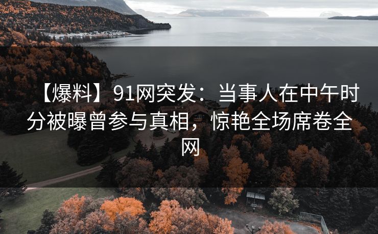 【爆料】91网突发：当事人在中午时分被曝曾参与真相，惊艳全场席卷全网