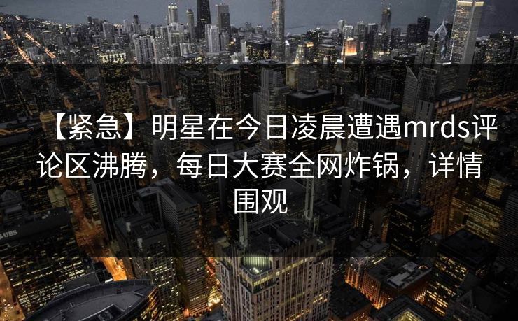 【紧急】明星在今日凌晨遭遇mrds评论区沸腾，每日大赛全网炸锅，详情围观