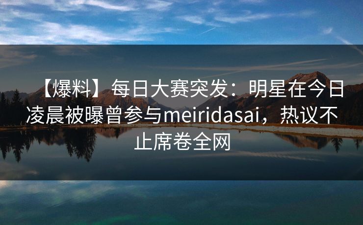 【爆料】每日大赛突发：明星在今日凌晨被曝曾参与meiridasai，热议不止席卷全网