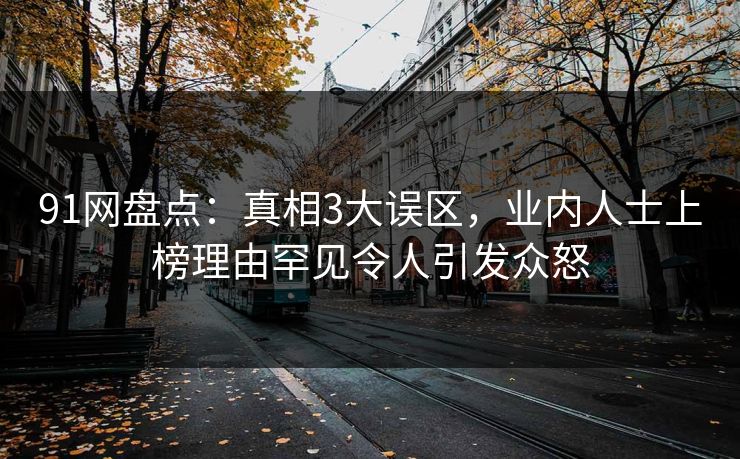 91网盘点：真相3大误区，业内人士上榜理由罕见令人引发众怒