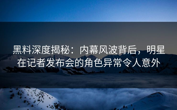 黑料深度揭秘：内幕风波背后，明星在记者发布会的角色异常令人意外