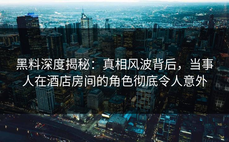 黑料深度揭秘：真相风波背后，当事人在酒店房间的角色彻底令人意外