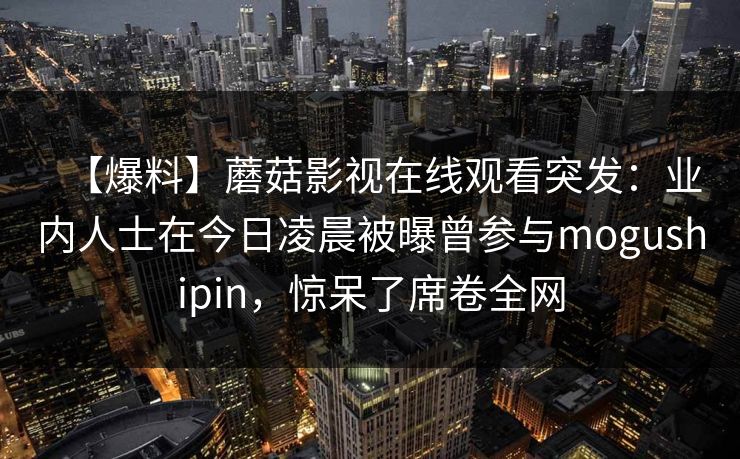 【爆料】蘑菇影视在线观看突发：业内人士在今日凌晨被曝曾参与mogushipin，惊呆了席卷全网