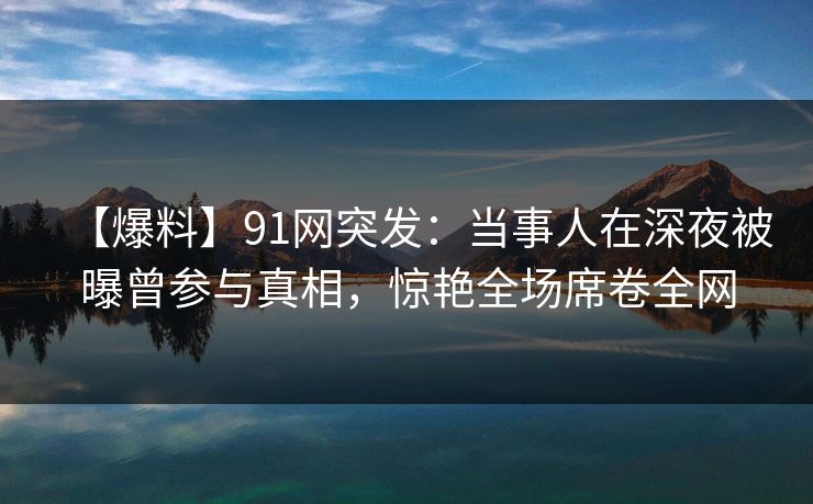 【爆料】91网突发：当事人在深夜被曝曾参与真相，惊艳全场席卷全网