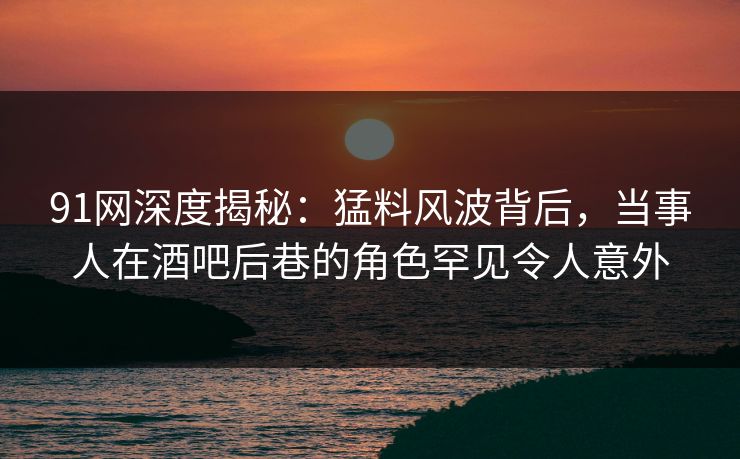 91网深度揭秘：猛料风波背后，当事人在酒吧后巷的角色罕见令人意外