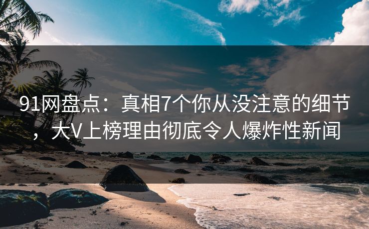 91网盘点：真相7个你从没注意的细节，大V上榜理由彻底令人爆炸性新闻