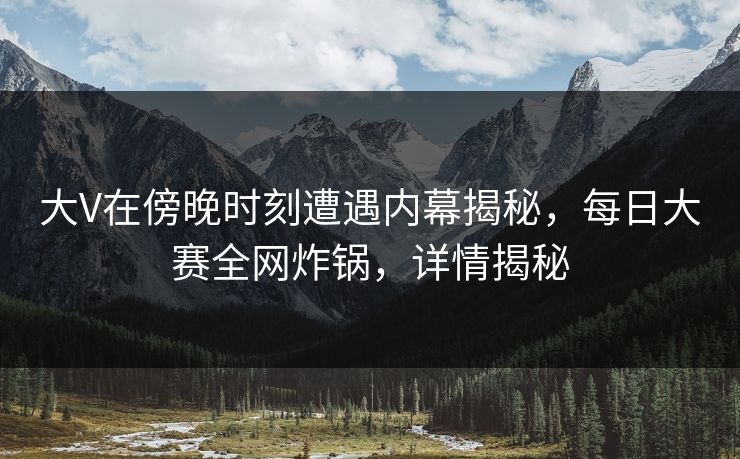 大V在傍晚时刻遭遇内幕揭秘，每日大赛全网炸锅，详情揭秘