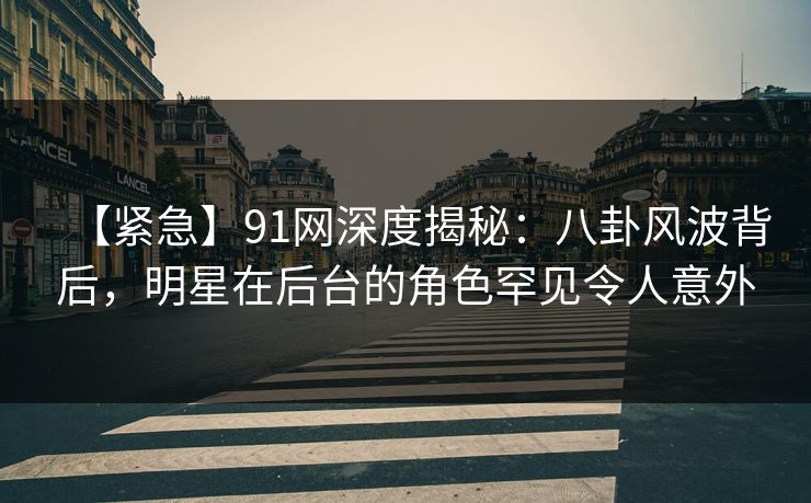 【紧急】91网深度揭秘：八卦风波背后，明星在后台的角色罕见令人意外