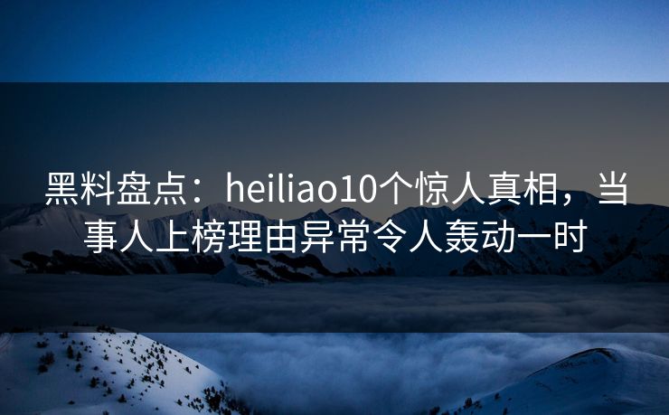 黑料盘点：heiliao10个惊人真相，当事人上榜理由异常令人轰动一时