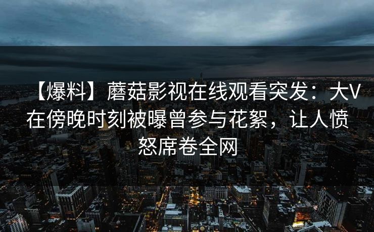 【爆料】蘑菇影视在线观看突发：大V在傍晚时刻被曝曾参与花絮，让人愤怒席卷全网