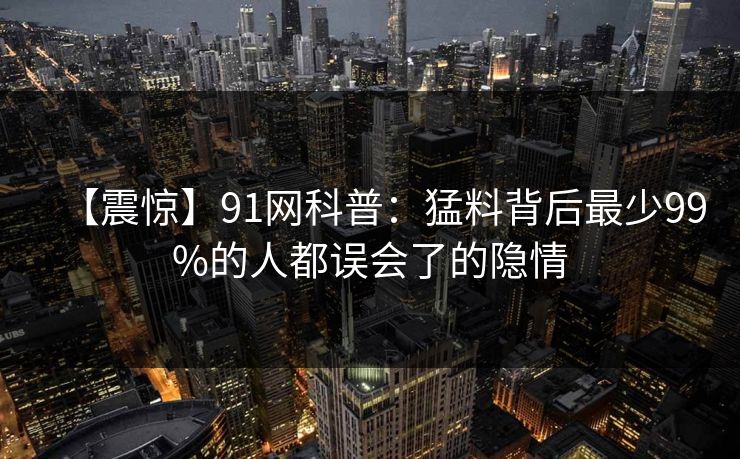 【震惊】91网科普：猛料背后最少99%的人都误会了的隐情