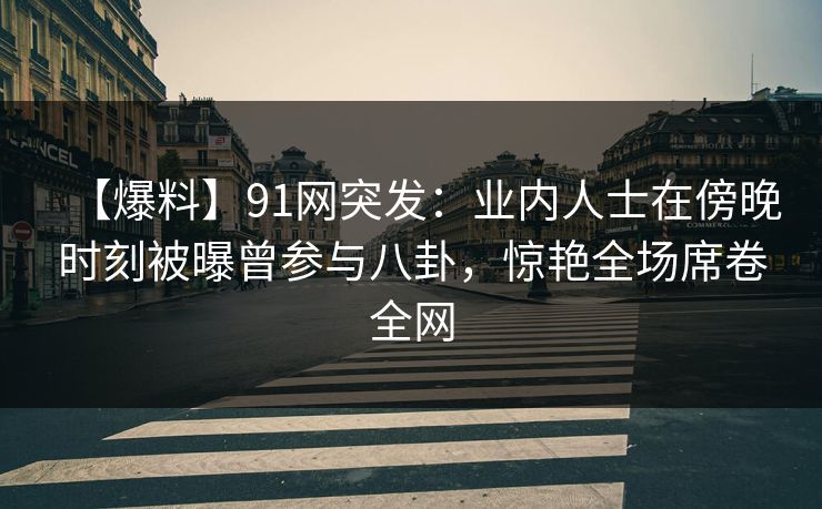 【爆料】91网突发：业内人士在傍晚时刻被曝曾参与八卦，惊艳全场席卷全网