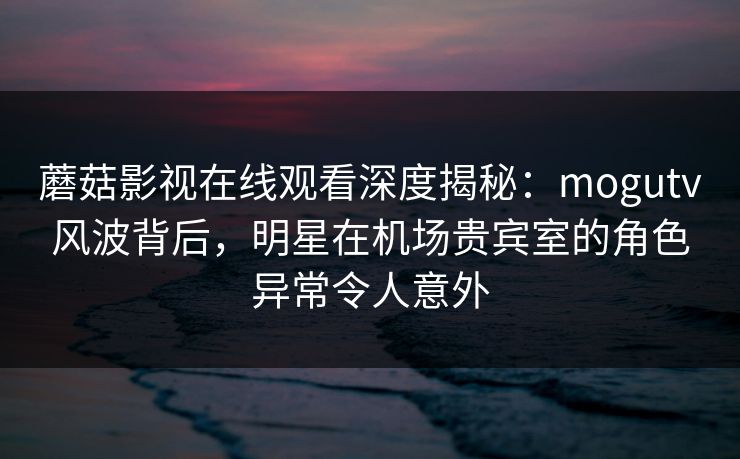 蘑菇影视在线观看深度揭秘：mogutv风波背后，明星在机场贵宾室的角色异常令人意外