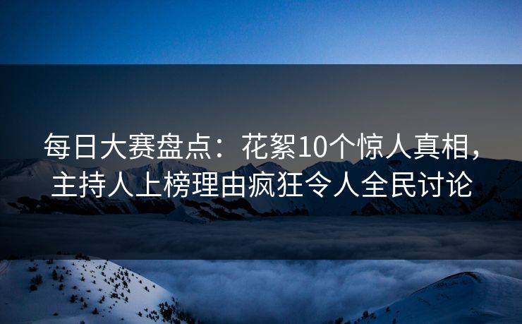 每日大赛盘点：花絮10个惊人真相，主持人上榜理由疯狂令人全民讨论