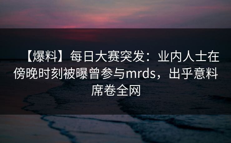 【爆料】每日大赛突发：业内人士在傍晚时刻被曝曾参与mrds，出乎意料席卷全网