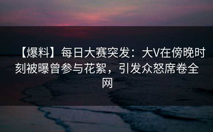 【爆料】每日大赛突发：大V在傍晚时刻被曝曾参与花絮，引发众怒席卷全网