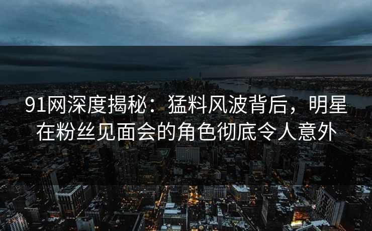 91网深度揭秘：猛料风波背后，明星在粉丝见面会的角色彻底令人意外