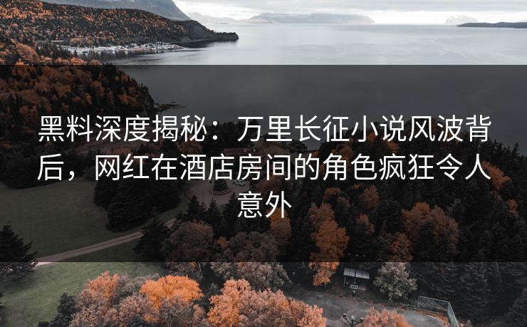 黑料深度揭秘：万里长征小说风波背后，网红在酒店房间的角色疯狂令人意外