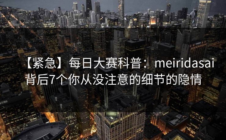 【紧急】每日大赛科普：meiridasai背后7个你从没注意的细节的隐情