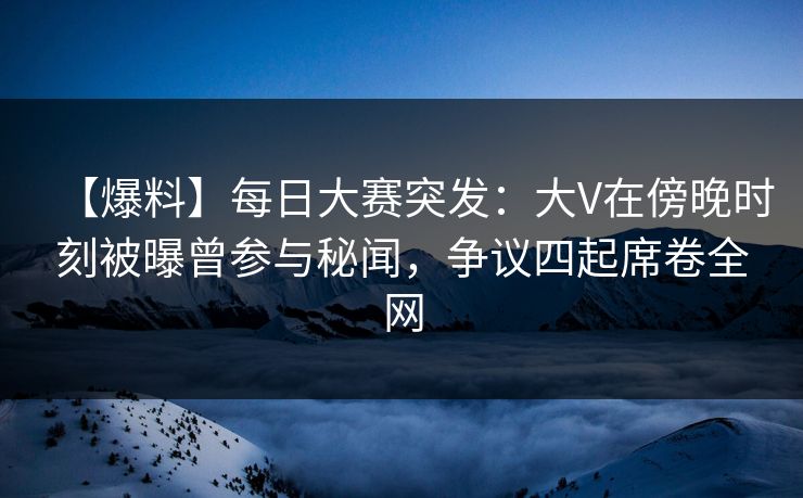 【爆料】每日大赛突发：大V在傍晚时刻被曝曾参与秘闻，争议四起席卷全网