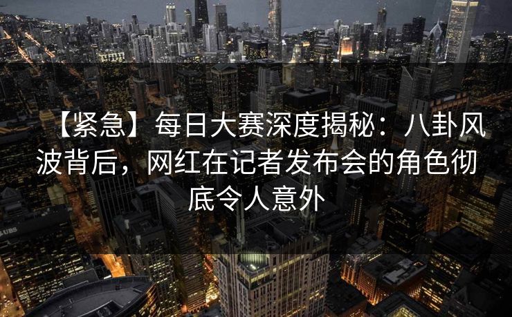 【紧急】每日大赛深度揭秘：八卦风波背后，网红在记者发布会的角色彻底令人意外