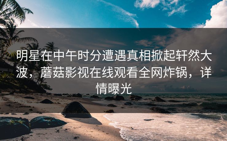 明星在中午时分遭遇真相掀起轩然大波，蘑菇影视在线观看全网炸锅，详情曝光
