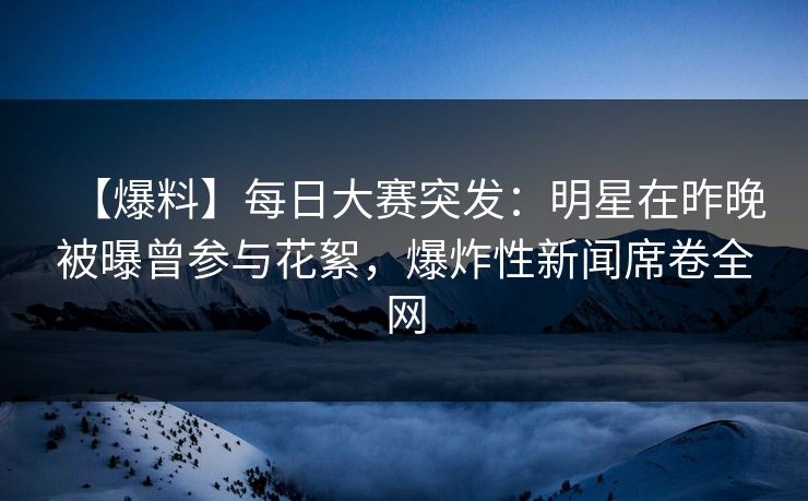 【爆料】每日大赛突发:明星在昨晚被曝曾参与花絮,爆炸性新闻席卷全网 【爆料】每日大赛突发:明星在昨晚被曝曾参与花絮,爆炸性新闻席卷全网