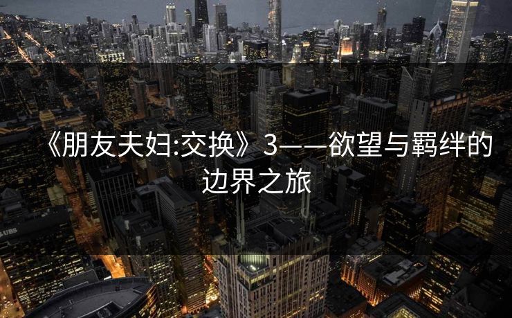 《朋友夫妇:交换》3——欲望与羁绊的边界之旅