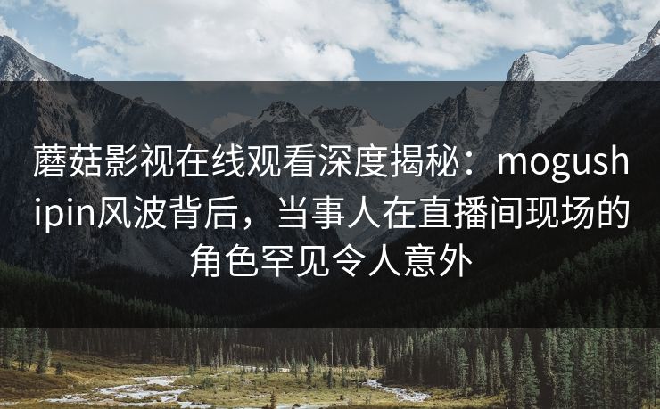 蘑菇影视在线观看深度揭秘：mogushipin风波背后，当事人在直播间现场的角色罕见令人意外