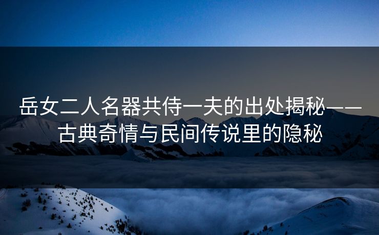 岳女二人名器共侍一夫的出处揭秘——古典奇情与民间传说里的隐秘