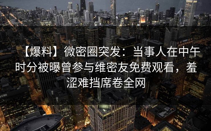 【爆料】微密圈突发：当事人在中午时分被曝曾参与维密友免费观看，羞涩难挡席卷全网
