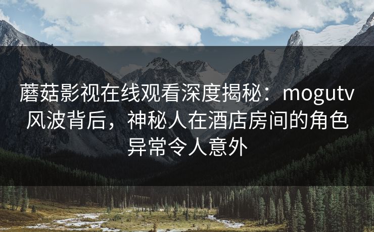 蘑菇影视在线观看深度揭秘：mogutv风波背后，神秘人在酒店房间的角色异常令人意外
