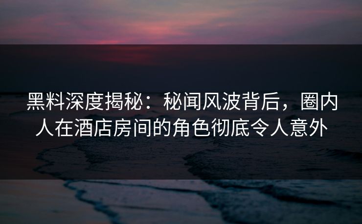 黑料深度揭秘：秘闻风波背后，圈内人在酒店房间的角色彻底令人意外