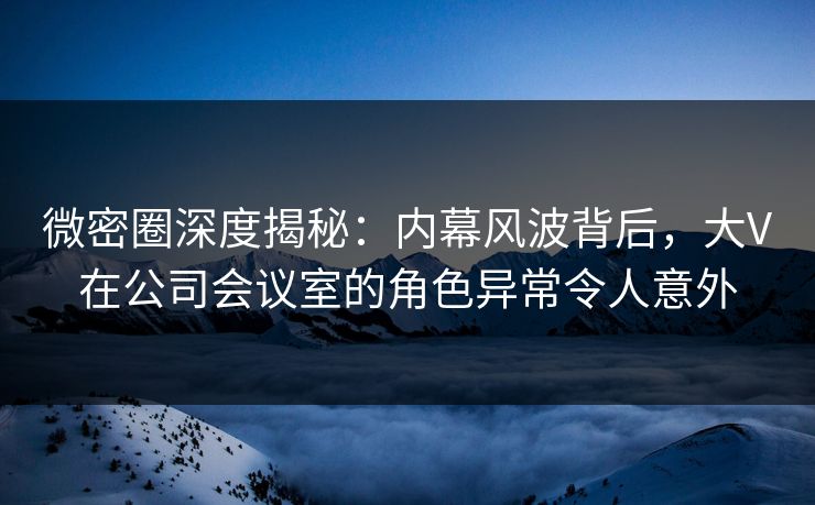 微密圈深度揭秘：内幕风波背后，大V在公司会议室的角色异常令人意外