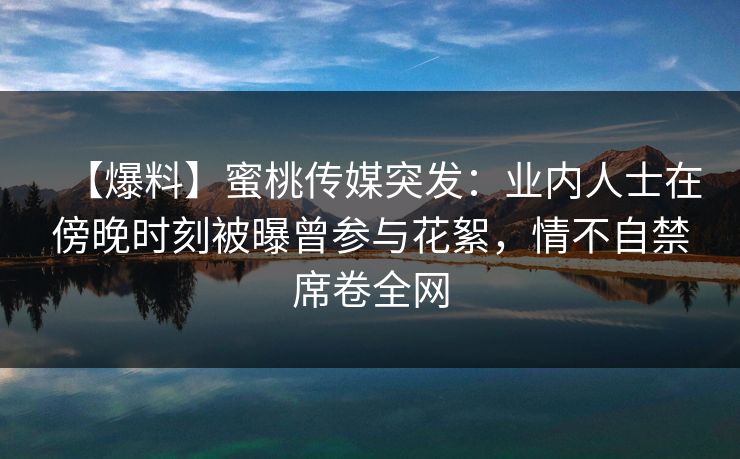 【爆料】蜜桃传媒突发：业内人士在傍晚时刻被曝曾参与花絮，情不自禁席卷全网