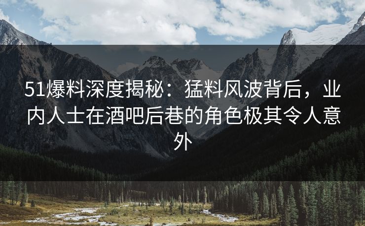 51爆料深度揭秘：猛料风波背后，业内人士在酒吧后巷的角色极其令人意外