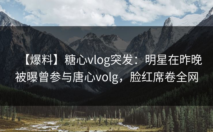 【爆料】糖心vlog突发：明星在昨晚被曝曾参与唐心volg，脸红席卷全网