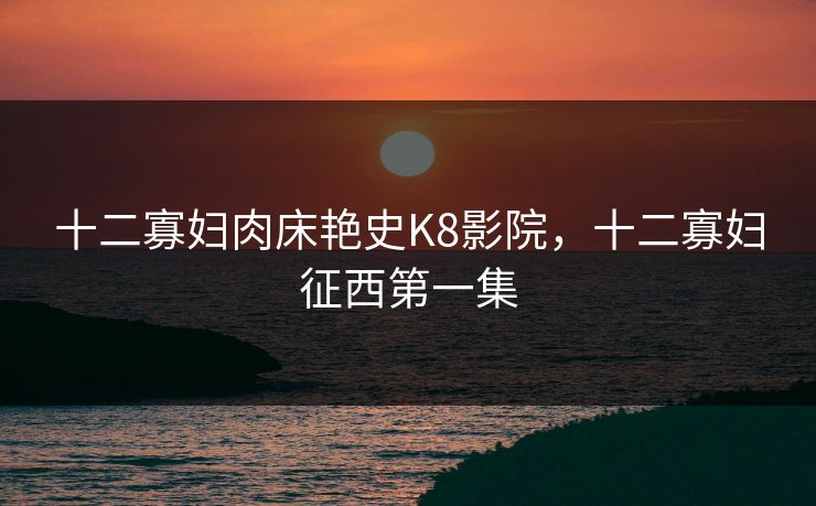 十二寡妇肉床艳史K8影院，十二寡妇征西第一集