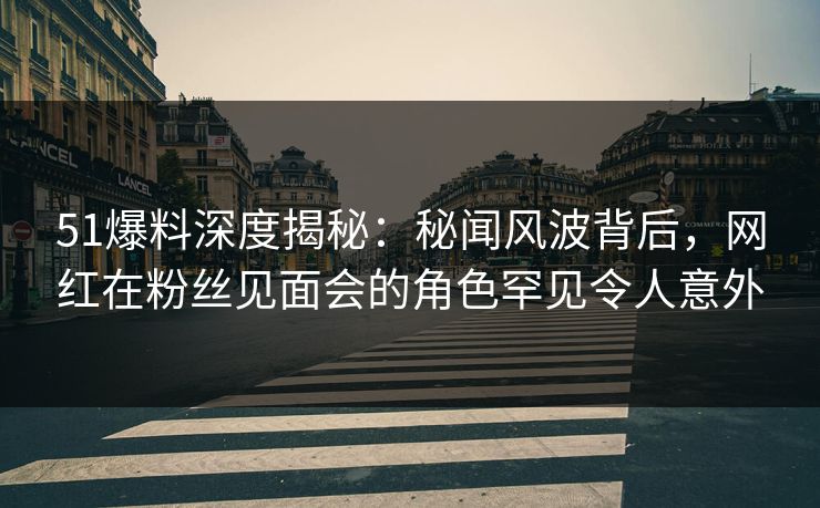 51爆料深度揭秘：秘闻风波背后，网红在粉丝见面会的角色罕见令人意外