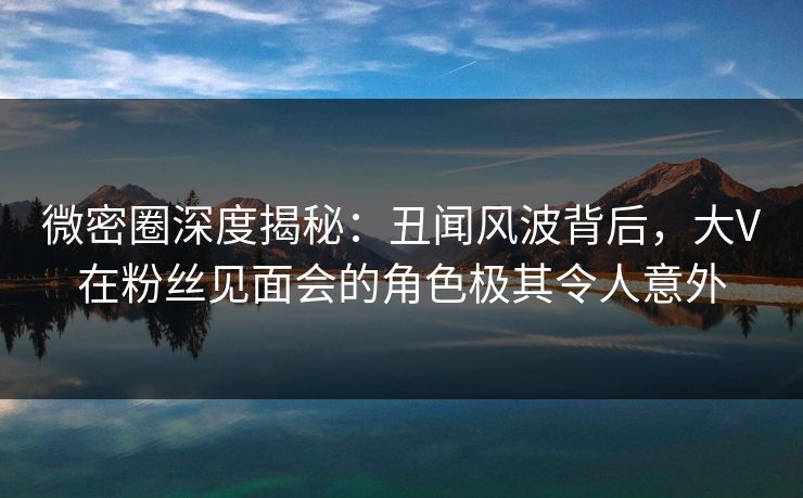 微密圈深度揭秘：丑闻风波背后，大V在粉丝见面会的角色极其令人意外