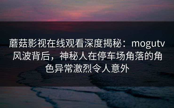 蘑菇影视在线观看深度揭秘：mogutv风波背后，神秘人在停车场角落的角色异常激烈令人意外