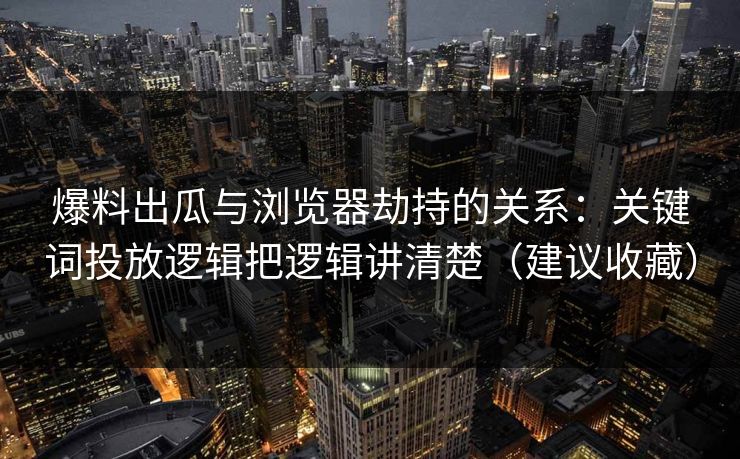 爆料出瓜与浏览器劫持的关系：关键词投放逻辑把逻辑讲清楚（建议收藏）