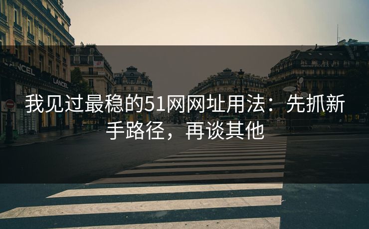 我见过最稳的51网网址用法：先抓新手路径，再谈其他